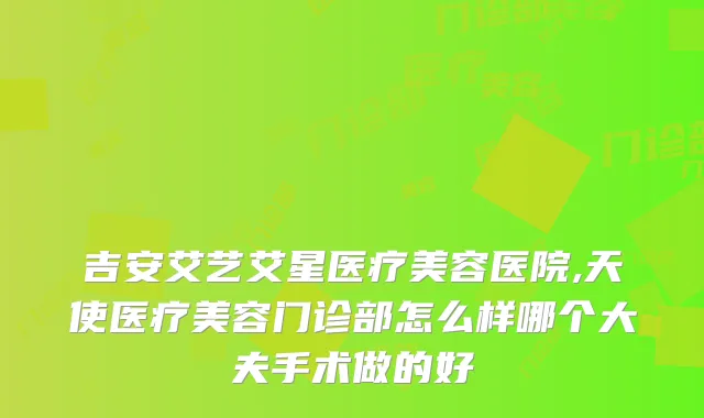 吉安艾艺艾星医疗美容医院,天使医疗美容门诊部怎么样哪个大夫手术做的好