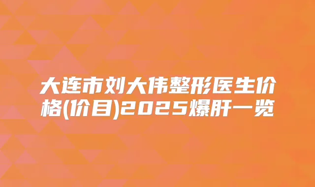 大连市刘大伟整形医生价格(价目)2025爆肝一览