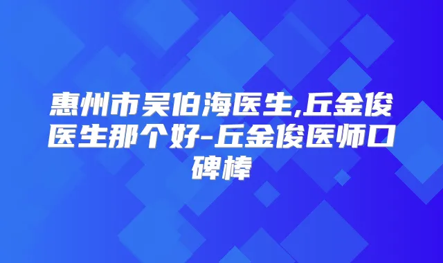 惠州市吴伯海医生,丘金俊医生那个好-丘金俊医师口碑棒