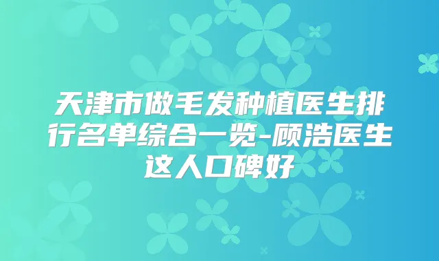 天津市做毛发种植医生排行名单综合一览-顾浩医生这人口碑好