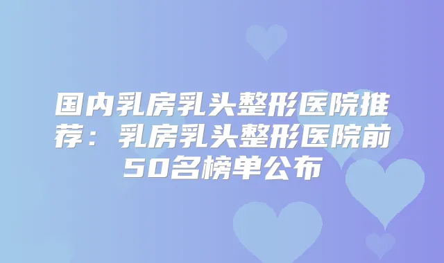 国内乳房乳头整形医院推荐:乳房乳头整形医院前50名榜单公布