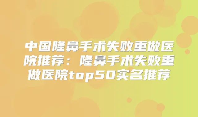 中国隆鼻手术失败重做医院推荐:隆鼻手术失败重做医院top50实名推荐