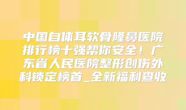 中国自体耳软骨隆鼻医院排行榜十强帮你安全!广东省人民医院整形创伤外科锁定榜首_全新福利查收