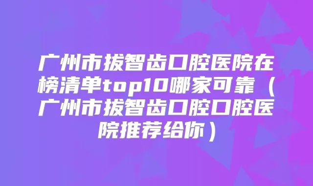 广州市拔智齿口腔医院在榜清单top10哪家可靠（广州市拔智齿口腔口腔医院推荐给你）