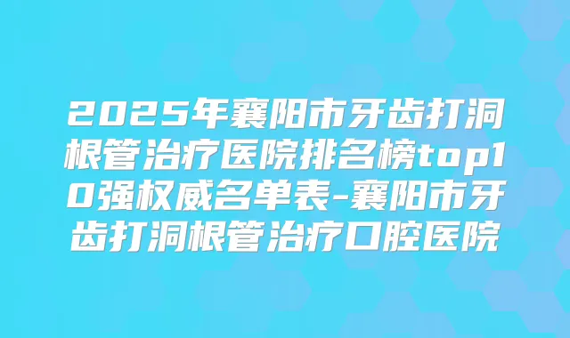 2025年襄阳市牙齿打洞根管医院排名榜top10强名单表-襄阳市牙齿打洞根管口腔医院