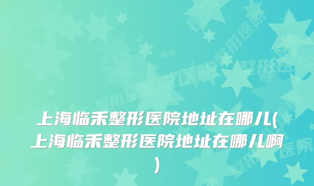 上海临禾整形医院地址在哪儿(上海临禾整形医院地址在哪儿啊)