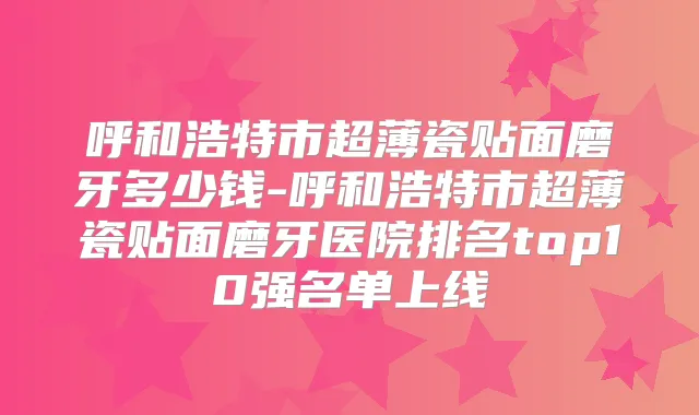 呼和浩特市超薄瓷贴面磨牙多少钱-呼和浩特市超薄瓷贴面磨牙医院排名top10强名单上线