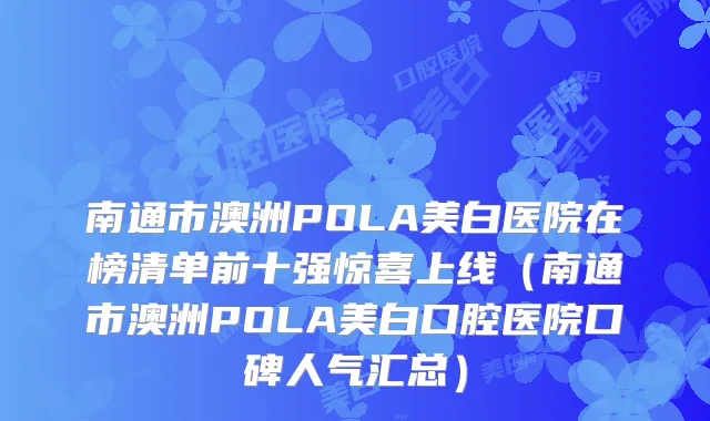 南通市澳洲POLA美白医院在榜清单前十强惊喜上线(南通市澳洲POLA美白口腔医院口碑人气汇总)