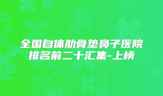 全国自体肋骨垫鼻子医院排名前二十汇集-上榜