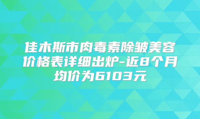 佳木斯市除皱美容价格表详细出炉-近8个月均价为6103元