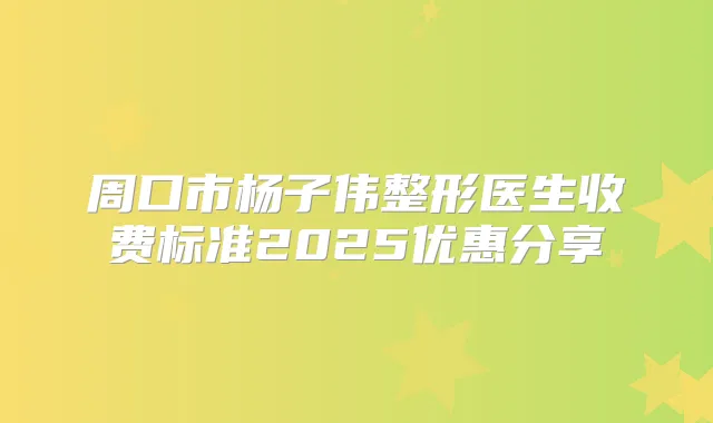 周口市杨子伟整形医生收费标准2025优惠分享