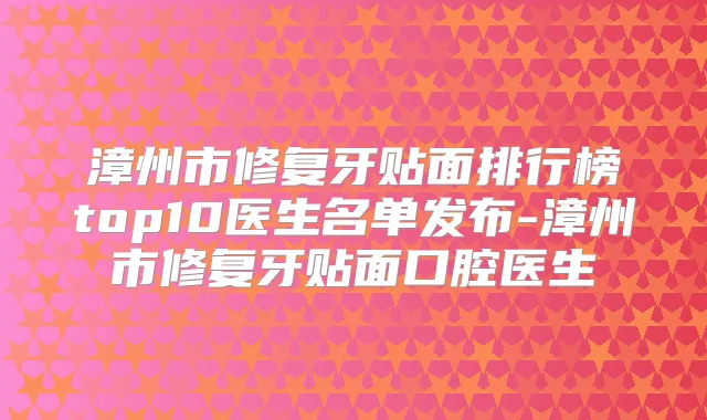 漳州市修复牙贴面排行榜top10医生名单发布-漳州市修复牙贴面口腔医生