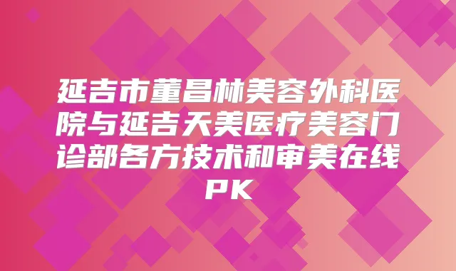 延吉市董昌林美容外科医院与延吉天美医疗美容门诊部各方技术和审美在线PK