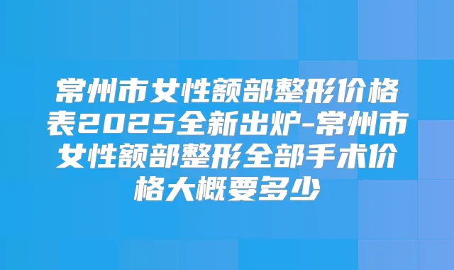 常州市女性额部整形价格表2025全新出炉-常州市女性额部整形全部手术价格大概要多少