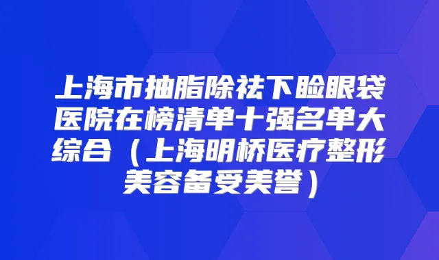 上海市抽脂除祛下睑眼袋医院在榜清单十强名单大综合(上海明桥医疗整形美容备受美誉)