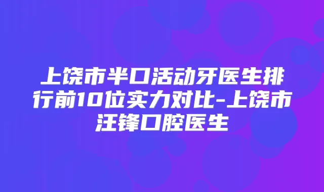 上饶市半口活动牙医生排行前10位实力对比-上饶市汪锋口腔医生