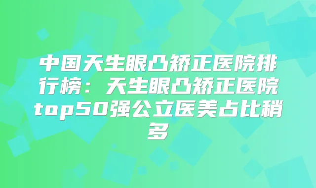 中国天生眼凸矫正医院排行榜:天生眼凸矫正医院top50强公立医美占比稍多