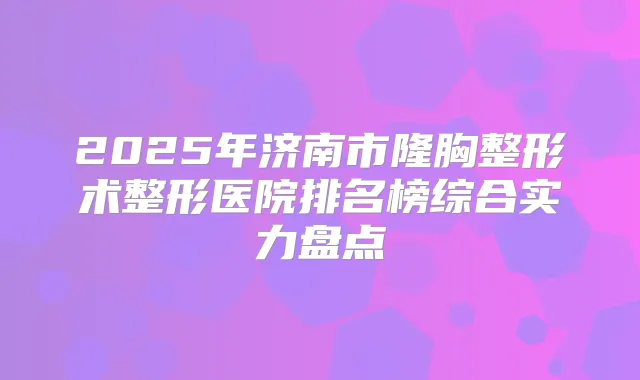 2025年济南市隆胸整形术整形医院排名榜综合实力盘点