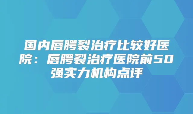 国内唇腭裂比较好医院:唇腭裂医院前50强实力机构点评