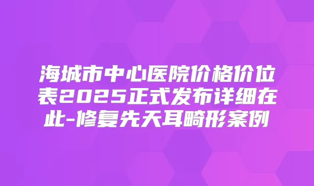 海城市中心医院价格价位表2025正式发布详细在此-修复先天耳畸形案例