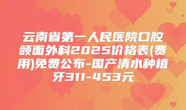 云南省第一人民医院口腔颌面外科2025价格表(费用)免费公布-国产清水种植牙311-453元