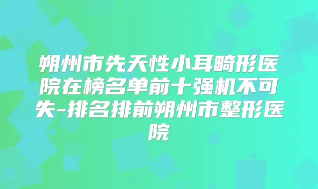 朔州市先天性小耳畸形医院在榜名单前十强机不可失-排名排前朔州市整形医院