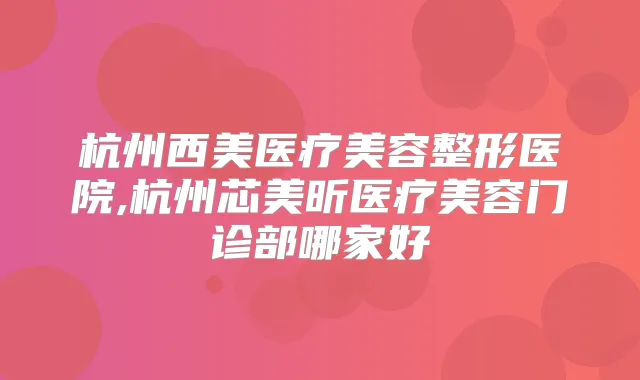 杭州西美医疗美容整形医院,杭州芯美昕医疗美容门诊部哪家好