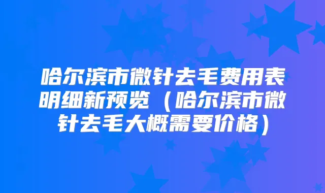 哈尔滨市微针去毛费用表明细新预览(哈尔滨市微针去毛大概需要价格)