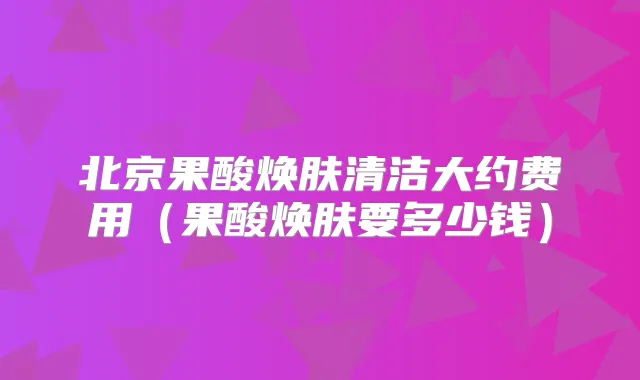 北京果酸焕肤清洁大约费用（果酸焕肤要多少钱）