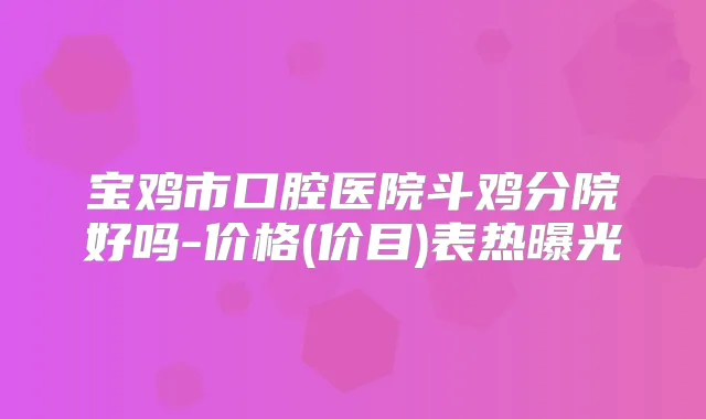 宝鸡市口腔医院斗鸡分院好吗-价格(价目)表热曝光