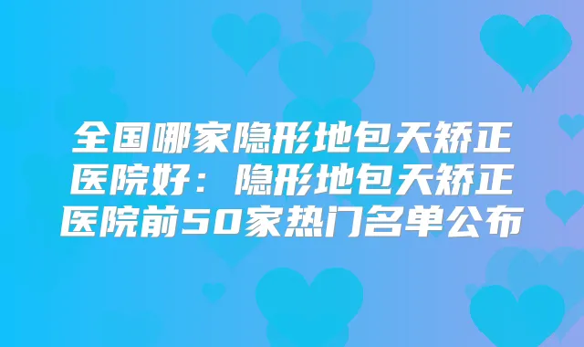 全国哪家隐形地包天矫正医院好:隐形地包天矫正医院前50家热门名单公布