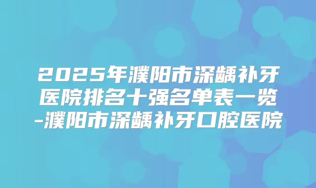 2025年濮阳市深龋补牙医院排名十强名单表一览-濮阳市深龋补牙口腔医院