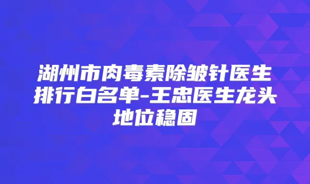 湖州市除皱针医生排行白名单-王忠医生龙头地位稳固