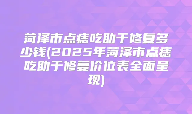 菏泽市点痣吃助于修复多少钱(2025年菏泽市点痣吃助于修复价位表全面呈现)