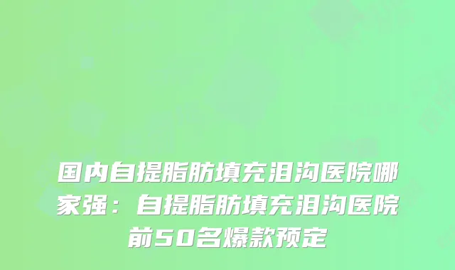 国内自提脂肪填充泪沟医院哪家强：自提脂肪填充泪沟医院前50名爆款预定