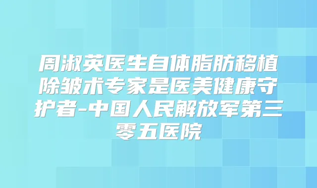 周淑英医生自体脂肪移植除皱术专家是医美健康守护者-中国人民解放军第三零五医院
