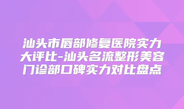 汕头市唇部修复医院实力大评比-汕头名流整形美容门诊部口碑实力对比盘点