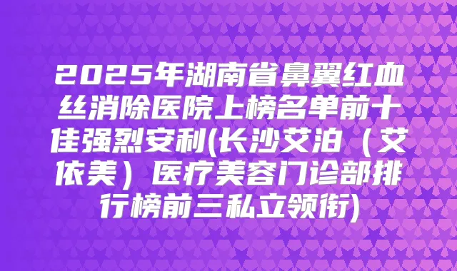 2025年湖南省鼻翼红血丝消除医院上榜名单前十佳强烈安利(长沙艾泊（艾依美）医疗美容门诊部排行榜前三私立领衔)