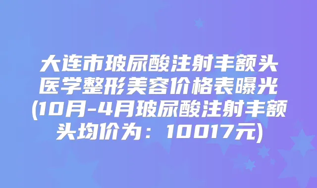 大连市玻尿酸注射丰额头医学整形美容价格表曝光(10月-4月玻尿酸注射丰额头均价为：10017元)
