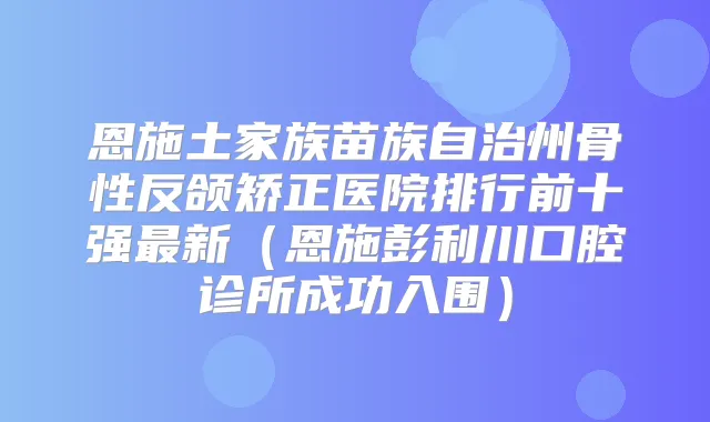 恩施土家族苗族自治州骨性反颌矫正医院排行前十强新(恩施彭利川口腔诊所成功入围)