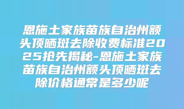 恩施土家族苗族自治州额头顶晒斑去除收费标准2025抢先揭秘-恩施土家族苗族自治州额头顶晒斑去除价格通常是多少呢