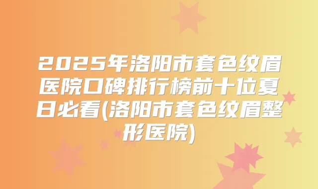 2025年洛阳市套色纹眉医院口碑排行榜前十位夏日必看(洛阳市套色纹眉整形医院)