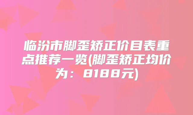 临汾市脚歪矫正价目表重点推荐一览(脚歪矫正均价为:8188元)