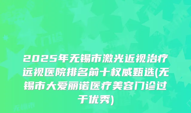2025年无锡市激光近视远视医院排名前十甄选(无锡市大爱丽诺医疗美容门诊过于优秀)