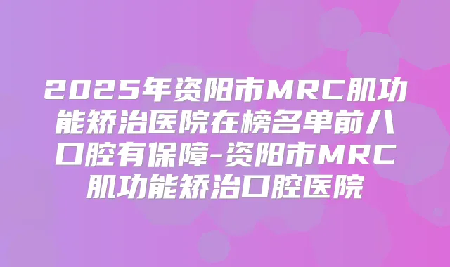 2025年资阳市MRC肌功能矫治医院在榜名单前八口腔有保障-资阳市MRC肌功能矫治口腔医院