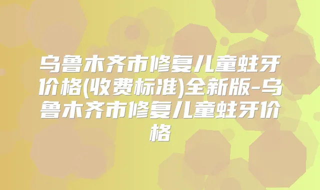 乌鲁木齐市修复儿童蛀牙价格(收费标准)全新版-乌鲁木齐市修复儿童蛀牙价格