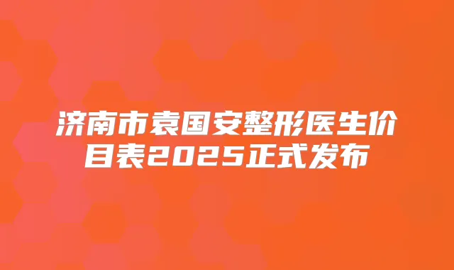 济南市袁国安整形医生价目表2025正式发布
