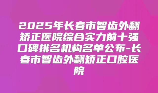 2025年长春市智齿外翻矫正医院综合实力前十强口碑排名机构名单公布-长春市智齿外翻矫正口腔医院