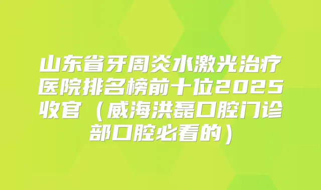 山东省牙周炎水激光医院排名榜前十位2025收官(威海洪磊口腔门诊部口腔必看的)