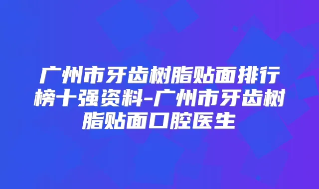 广州市牙齿树脂贴面排行榜十强资料-广州市牙齿树脂贴面口腔医生